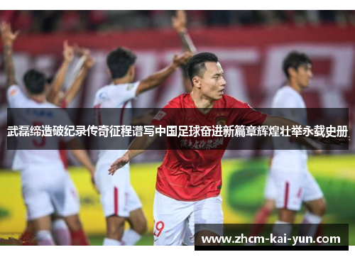 武磊缔造破纪录传奇征程谱写中国足球奋进新篇章辉煌壮举永载史册