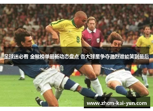 足球迷必看 金靴榜单最新动态盘点 各大球星争夺激烈谁能笑到最后