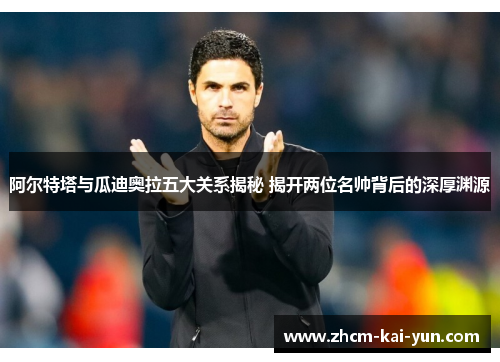 阿尔特塔与瓜迪奥拉五大关系揭秘 揭开两位名帅背后的深厚渊源