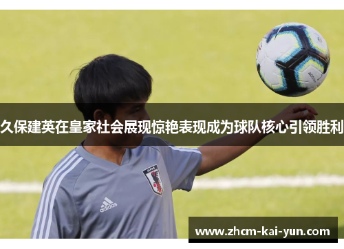 久保建英在皇家社会展现惊艳表现成为球队核心引领胜利