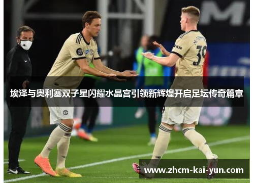 埃泽与奥利塞双子星闪耀水晶宫引领新辉煌开启足坛传奇篇章 埃泽与奥利塞双子星闪耀水晶宫引领新辉煌开启足坛传奇篇章
