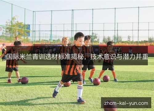 国际米兰青训选材标准揭秘,技术意识与潜力并重 国际米兰青训选材标准揭秘,技术意识与潜力并重